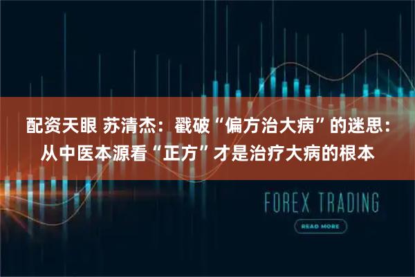 配资天眼 苏清杰：戳破“偏方治大病”的迷思：从中医本源看“正方”才是治疗大病的根本