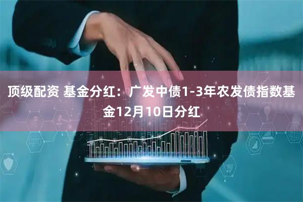 顶级配资 基金分红：广发中债1-3年农发债指数基金12月10日分红