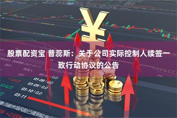股票配资宝 普蕊斯：关于公司实际控制人续签一致行动协议的公告