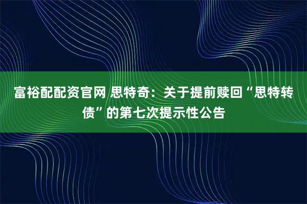富裕配配资官网 思特奇：关于提前赎回“思特转债”的第七次提示性公告