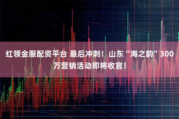 红领金服配资平台 最后冲刺！山东“海之韵”300万营销活动即将收官！