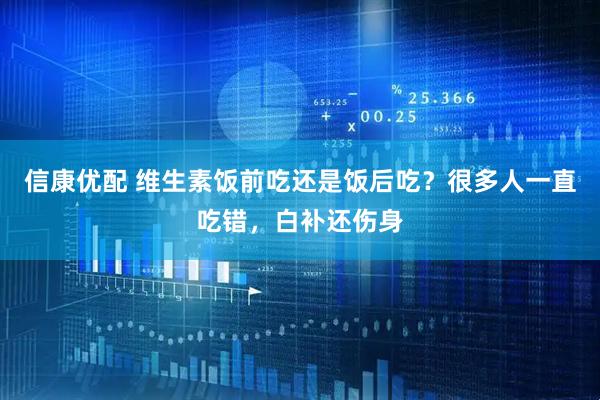 信康优配 维生素饭前吃还是饭后吃？很多人一直吃错，白补还伤身
