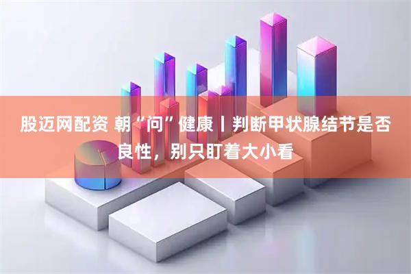 股迈网配资 朝“问”健康丨判断甲状腺结节是否良性，别只盯着大小看